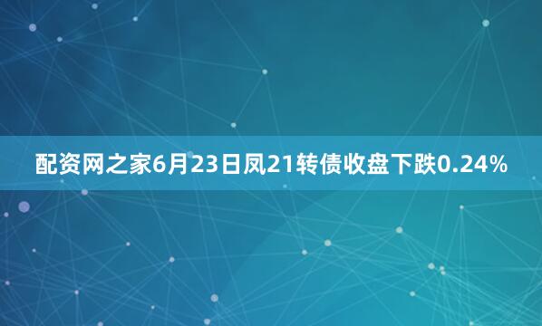 配资网之家6月23日凤21转债收盘下跌0.24%