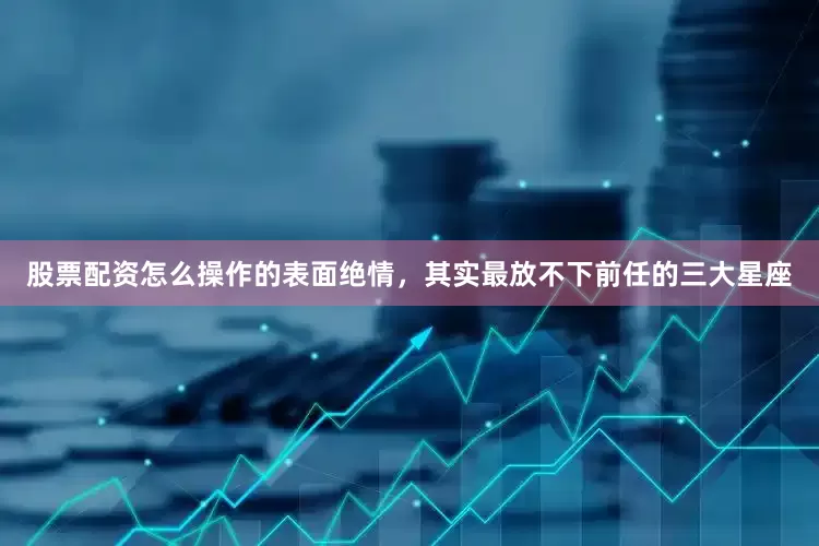 股票配资怎么操作的表面绝情，其实最放不下前任的三大星座