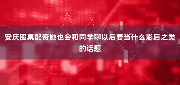 安庆股票配资她也会和同学聊以后要当什么影后之类的话题