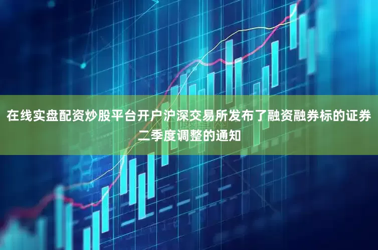在线实盘配资炒股平台开户沪深交易所发布了融资融券标的证券二季度调整的通知