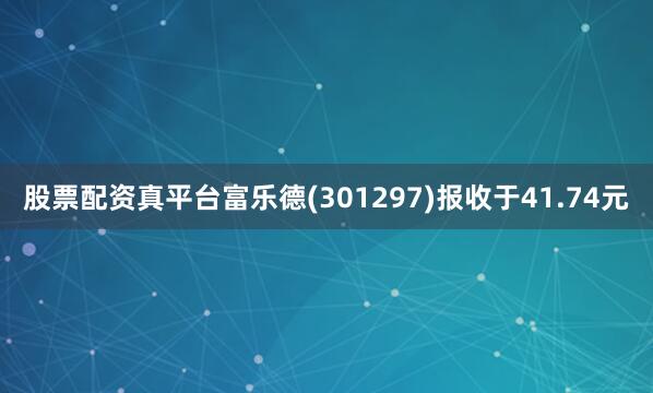 股票配资真平台富乐德(301297)报收于41.74元