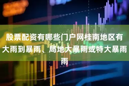 股票配资有哪些门户网桂南地区有大雨到暴雨、局地大暴雨或特大暴雨
