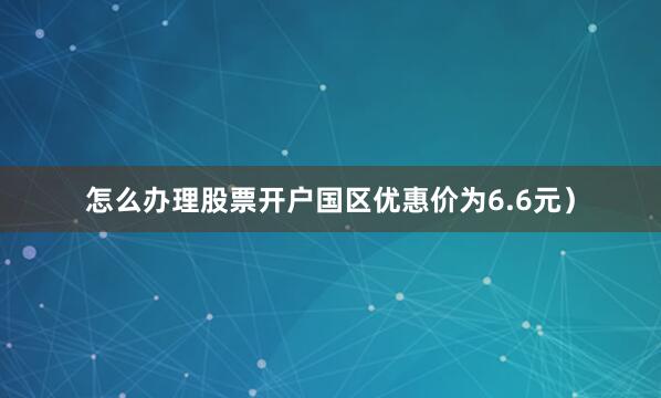 怎么办理股票开户国区优惠价为6.6元）