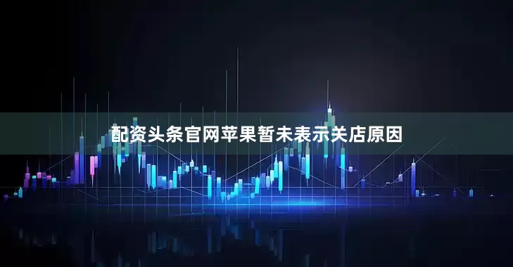 配资头条官网苹果暂未表示关店原因