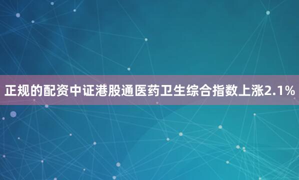 正规的配资中证港股通医药卫生综合指数上涨2.1%