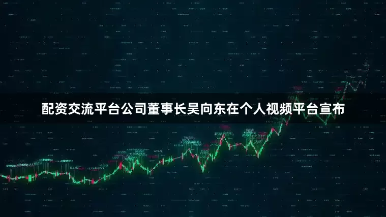 配资交流平台公司董事长吴向东在个人视频平台宣布