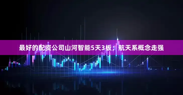最好的配资公司山河智能5天3板；航天系概念走强