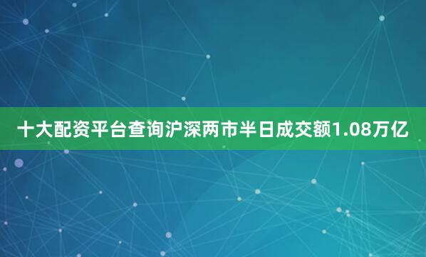十大配资平台查询沪深两市半日成交额1.08万亿