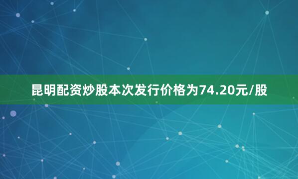 昆明配资炒股本次发行价格为74.20元/股