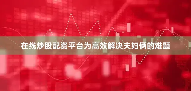 在线炒股配资平台为高效解决夫妇俩的难题
