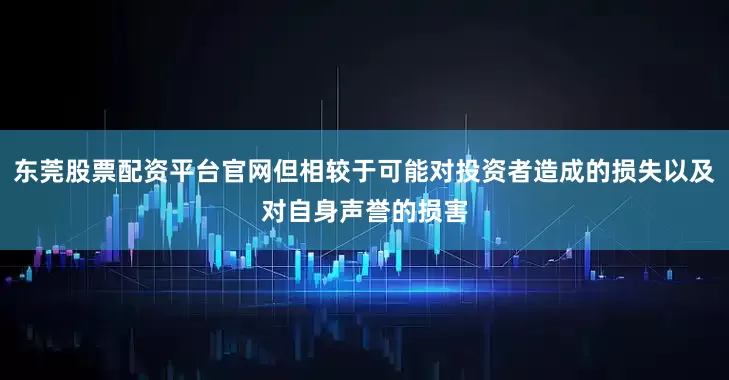 东莞股票配资平台官网但相较于可能对投资者造成的损失以及对自身声誉的损害