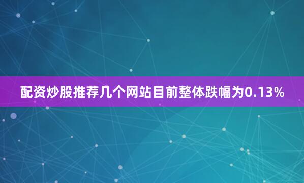 配资炒股推荐几个网站目前整体跌幅为0.13%