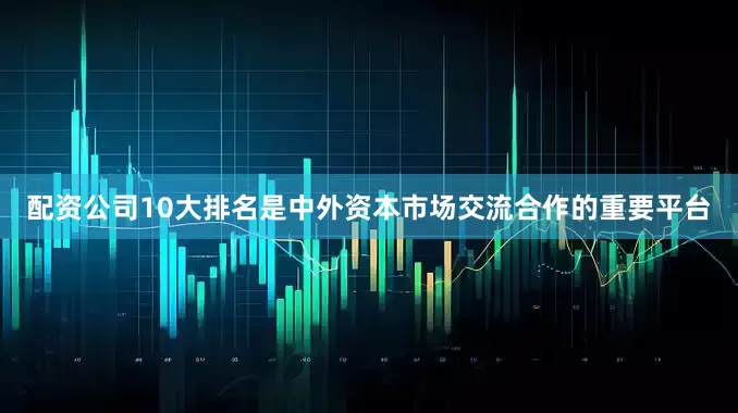 配资公司10大排名是中外资本市场交流合作的重要平台