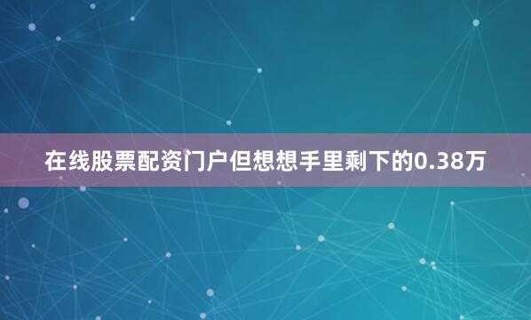 在线股票配资门户但想想手里剩下的0.38万