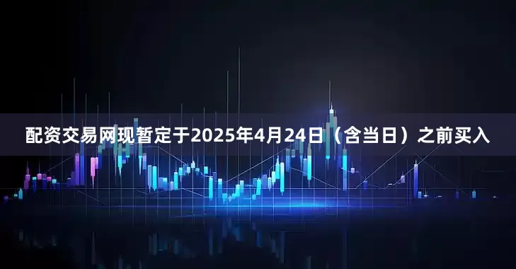 配资交易网　　现暂定于2025年4月24日（含当日）之前买入