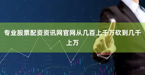 专业股票配资资讯网官网从几百上千万砍到几千上万
